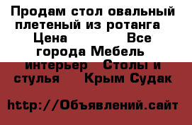 Продам стол овальный плетеный из ротанга › Цена ­ 48 650 - Все города Мебель, интерьер » Столы и стулья   . Крым,Судак